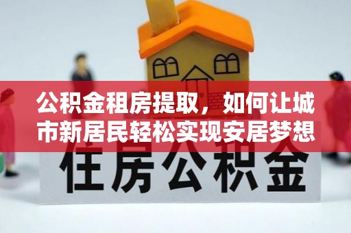 乌拉特后旗公积金租房提取，如何让城市新居民轻松实现安居梦想
