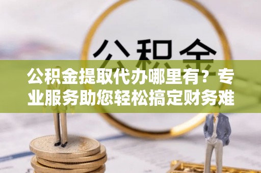 乌拉特后旗公积金提取代办哪里有？专业服务助您轻松搞定财务难题