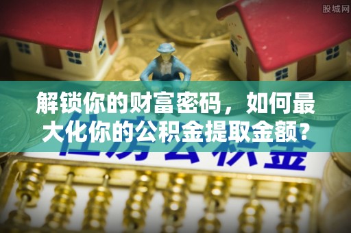 乌拉特后旗解锁你的财富密码，如何最大化你的公积金提取金额？