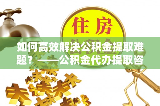 乌拉特后旗如何高效解决公积金提取难题？——公积金代办提取咨询服务全解析