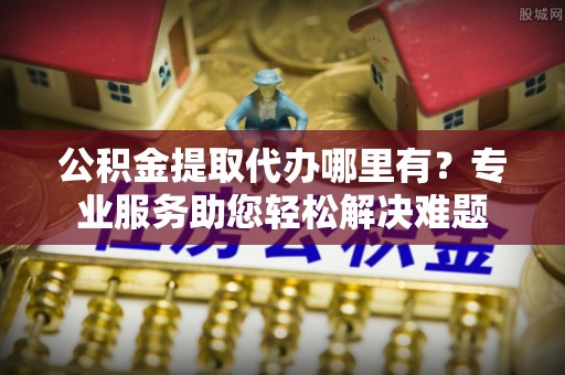 乌拉特后旗公积金提取代办哪里有？专业服务助您轻松解决难题