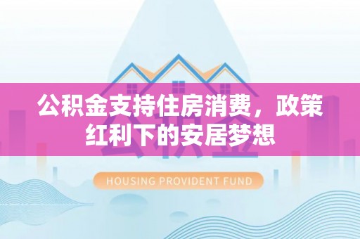 乌拉特后旗公积金支持住房消费，政策红利下的安居梦想