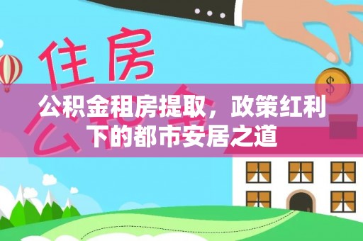 乌拉特后旗公积金租房提取，政策红利下的都市安居之道