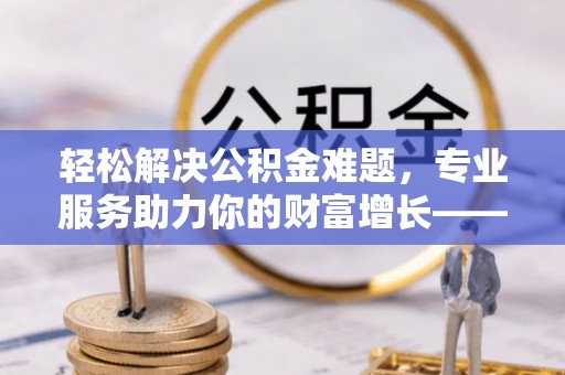 乌拉特后旗轻松解决公积金难题，专业服务助力你的财富增长——代办公积金提取