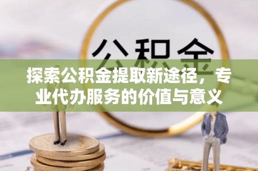 乌拉特后旗探索公积金提取新途径，专业代办服务的价值与意义