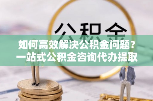 乌拉特后旗如何高效解决公积金问题？一站式公积金咨询代办提取服务全解析
