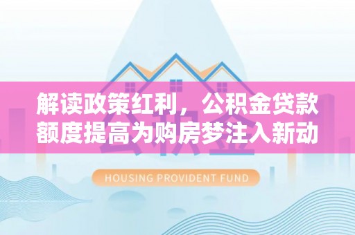 乌拉特后旗解读政策红利，公积金贷款额度提高为购房梦注入新动力