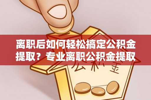 乌拉特后旗离职后如何轻松搞定公积金提取？专业离职公积金提取代办服务助你一臂之力